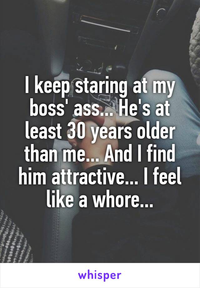 I keep staring at my boss' ass... He's at least 30 years older than me... And I find him attractive... I feel like a whore...