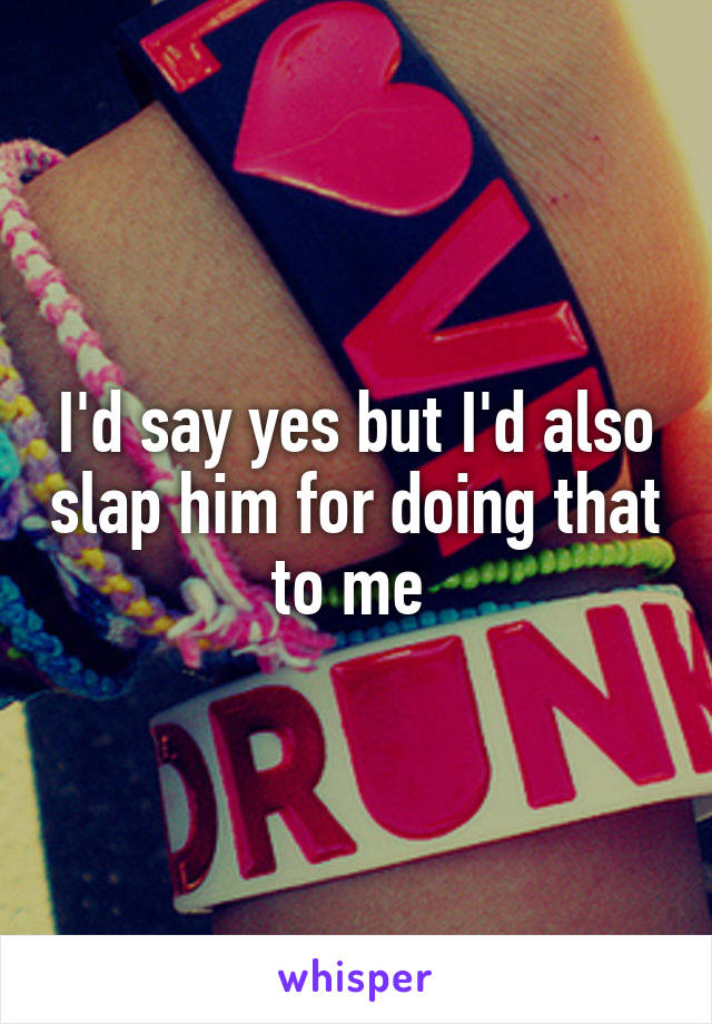 I'd say yes but I'd also slap him for doing that to me 