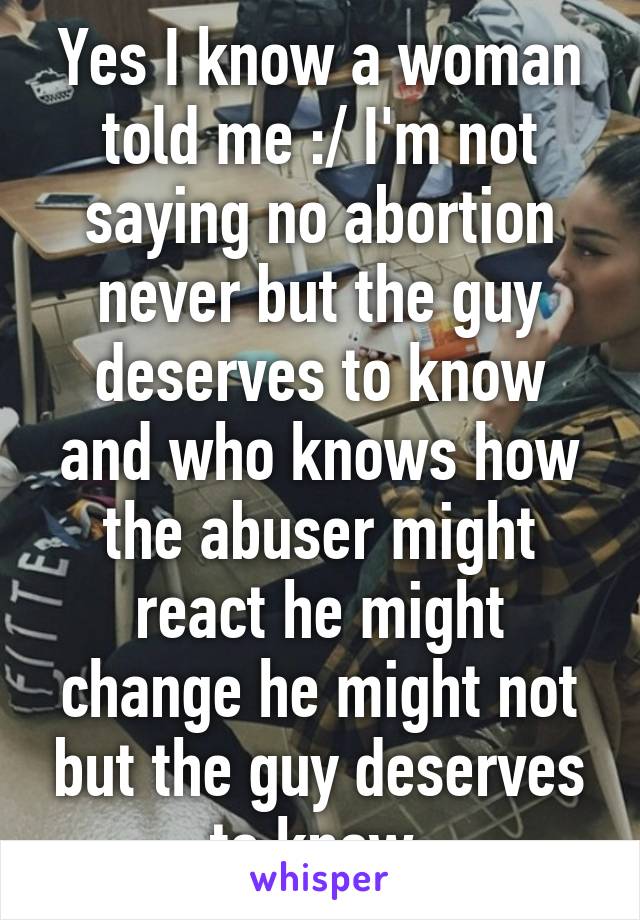 Yes I know a woman told me :/ I'm not saying no abortion never but the guy deserves to know and who knows how the abuser might react he might change he might not but the guy deserves to know 