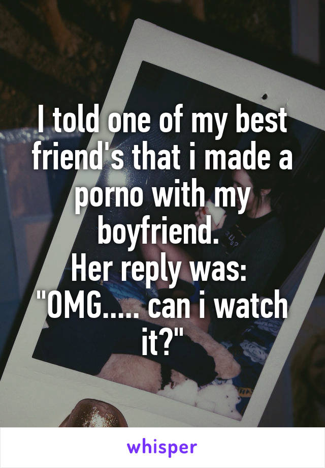 I told one of my best friend's that i made a porno with my boyfriend. 
Her reply was: 
"OMG..... can i watch it?"