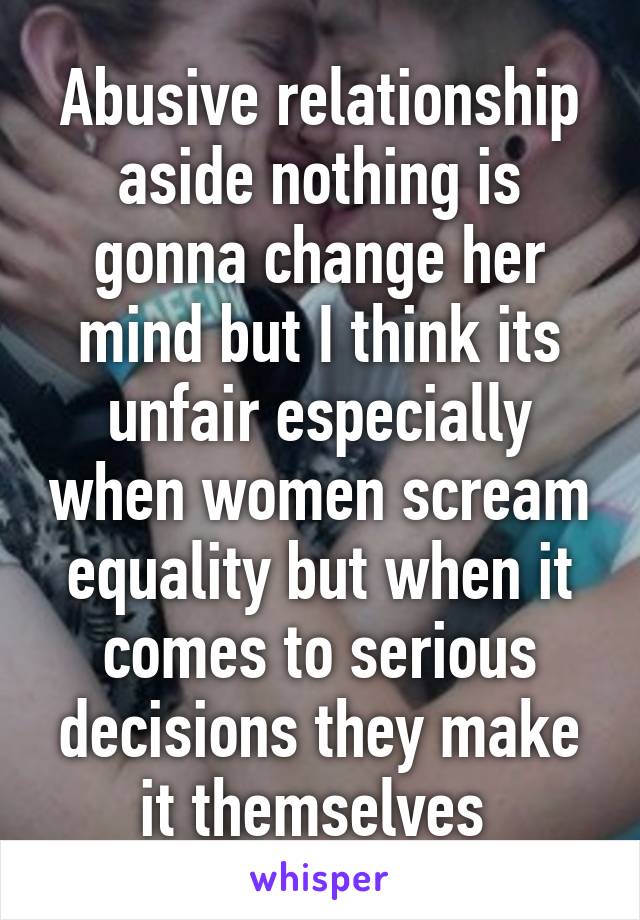 Abusive relationship aside nothing is gonna change her mind but I think its unfair especially when women scream equality but when it comes to serious decisions they make it themselves 