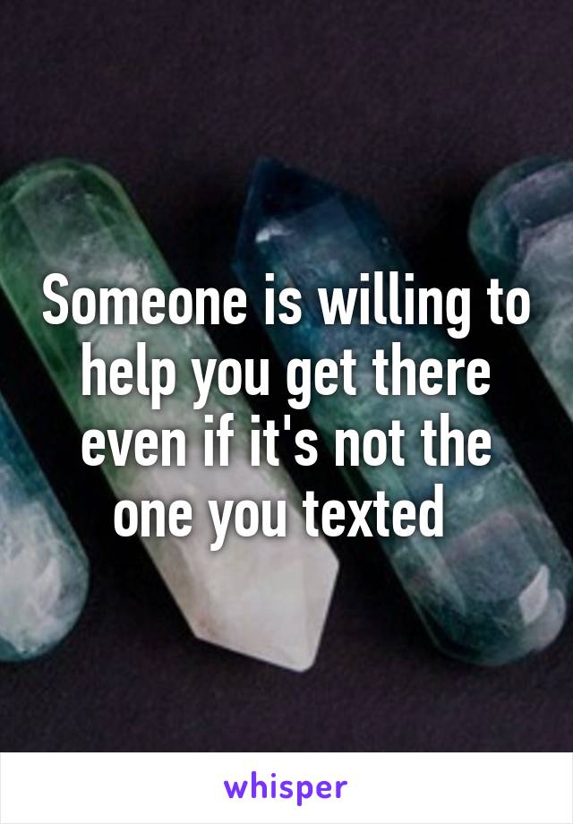 Someone is willing to help you get there even if it's not the one you texted 
