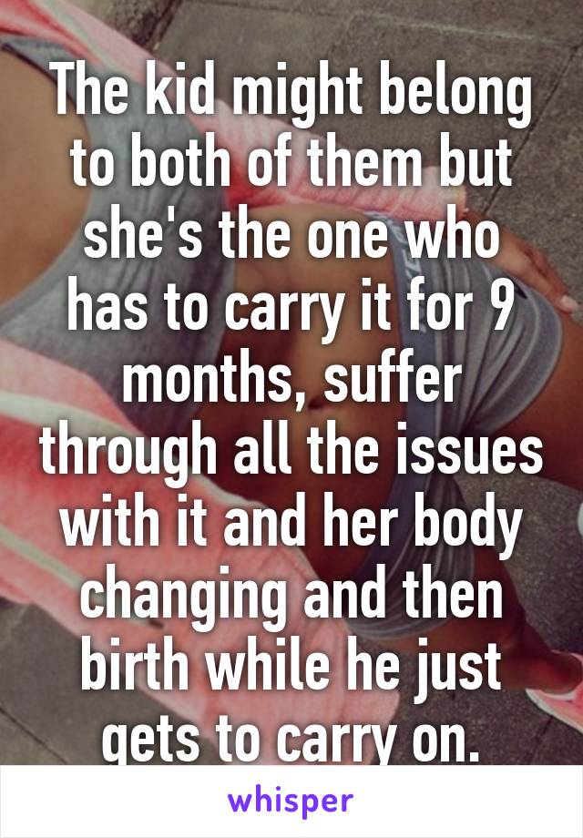 The kid might belong to both of them but she's the one who has to carry it for 9 months, suffer through all the issues with it and her body changing and then birth while he just gets to carry on.