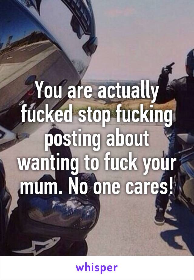 You are actually fucked stop fucking posting about wanting to fuck your mum. No one cares!