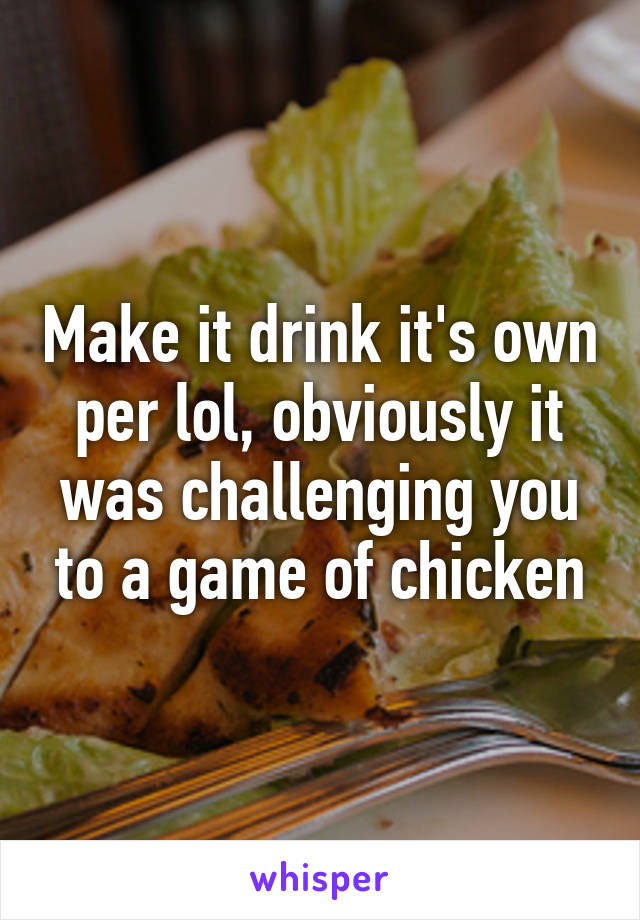Make it drink it's own per lol, obviously it was challenging you to a game of chicken