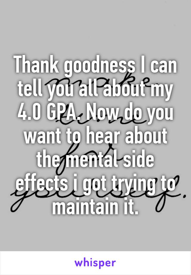 Thank goodness I can tell you all about my 4.0 GPA. Now do you want to hear about the mental side effects i got trying to maintain it.