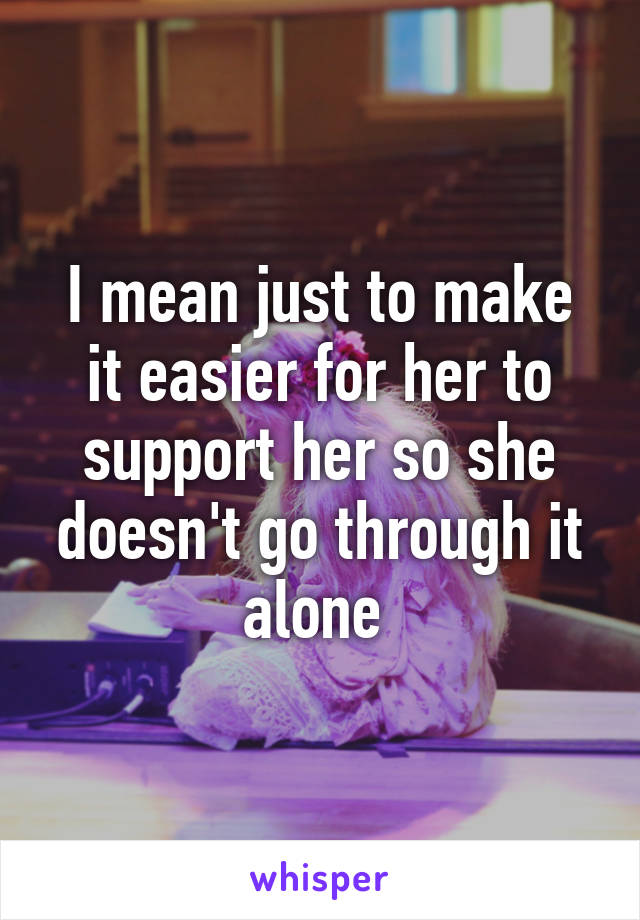 I mean just to make it easier for her to support her so she doesn't go through it alone 