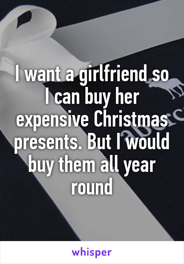 I want a girlfriend so I can buy her expensive Christmas presents. But I would buy them all year round