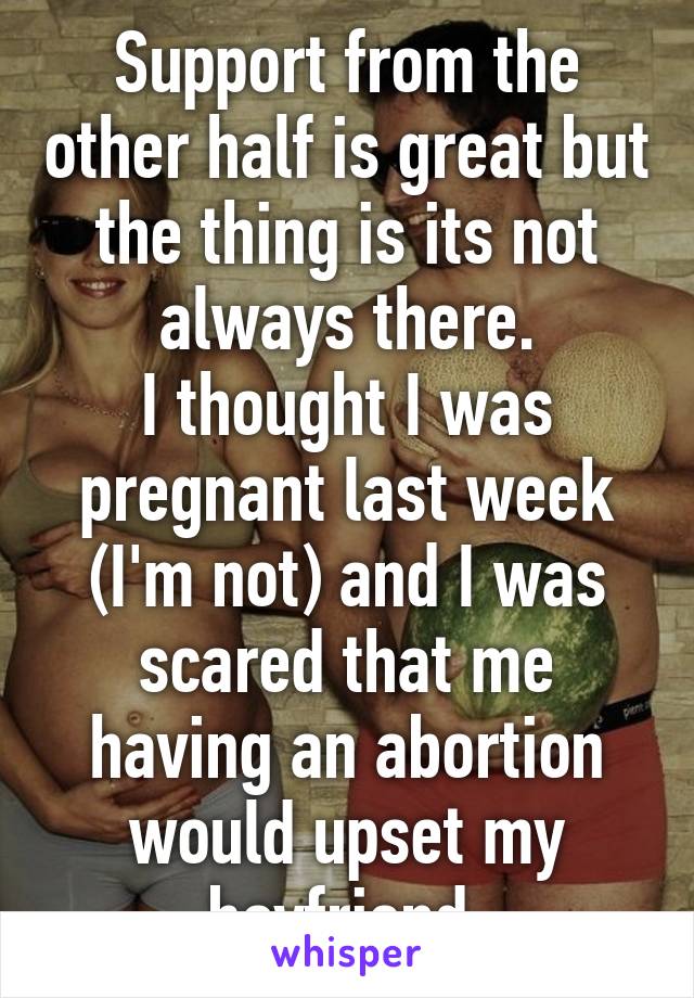 Support from the other half is great but the thing is its not always there.
I thought I was pregnant last week (I'm not) and I was scared that me having an abortion would upset my boyfriend.