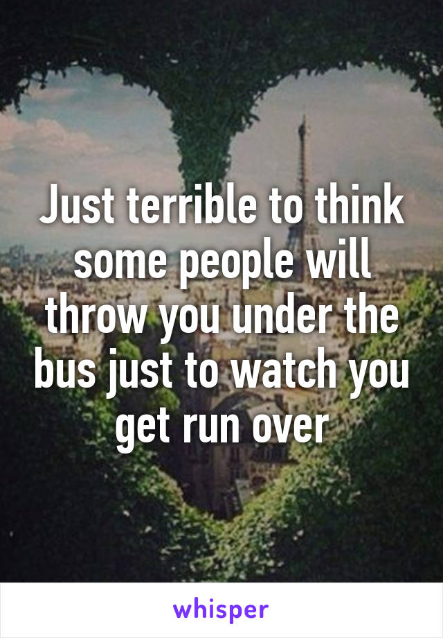 Just terrible to think some people will throw you under the bus just to watch you get run over