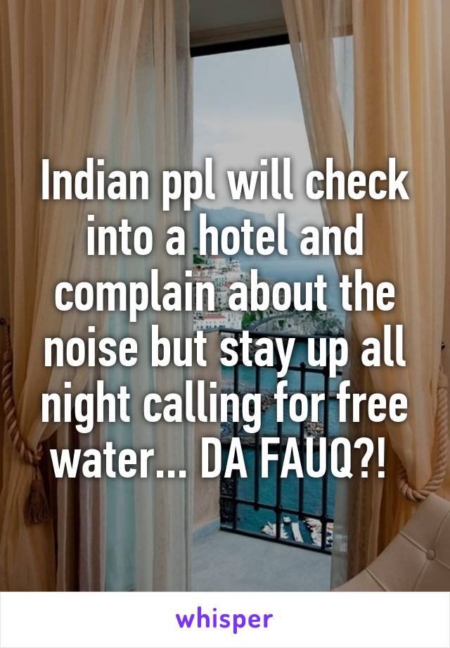 Indian ppl will check into a hotel and complain about the noise but stay up all night calling for free water... DA FAUQ?! 