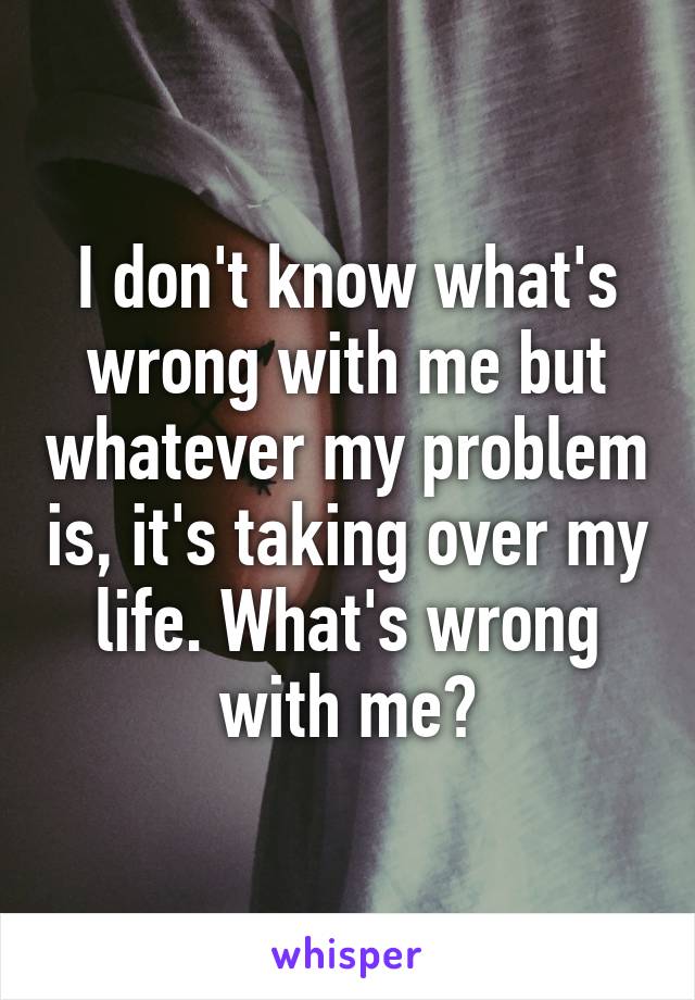 I don't know what's wrong with me but whatever my problem is, it's taking over my life. What's wrong with me?