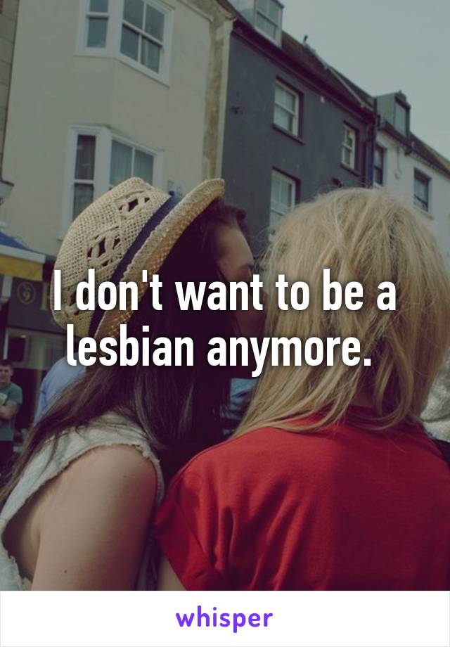 I don't want to be a lesbian anymore. 