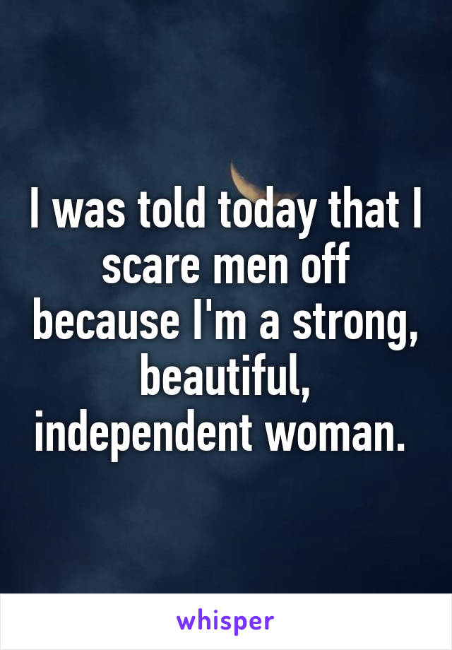 I was told today that I scare men off because I'm a strong, beautiful, independent woman. 