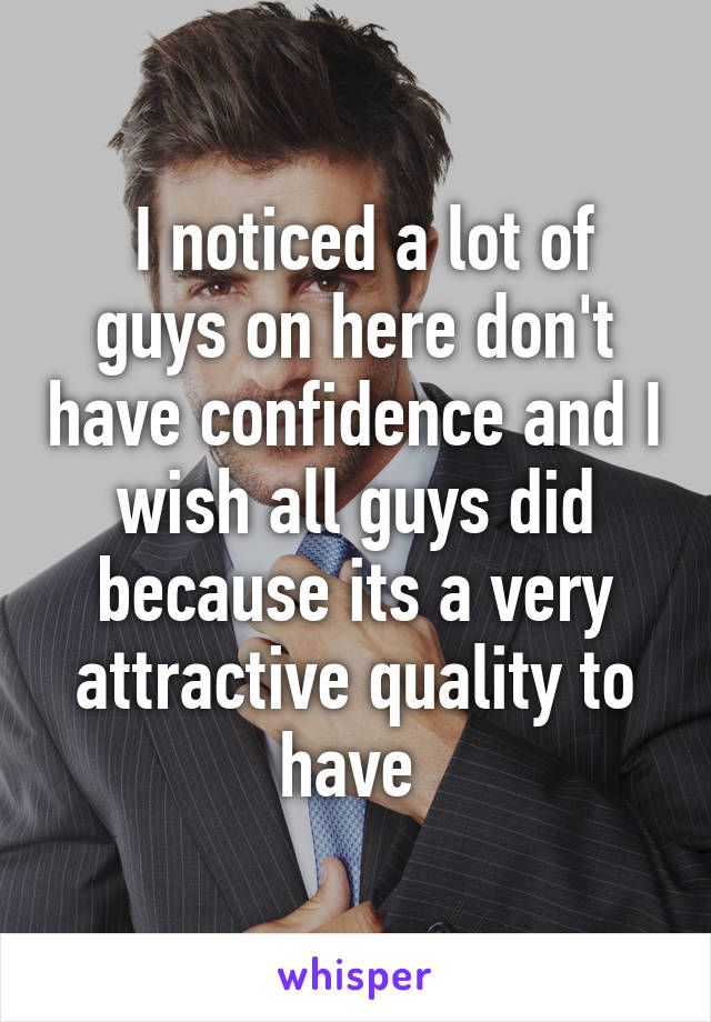  I noticed a lot of guys on here don't have confidence and I wish all guys did because its a very attractive quality to have 
