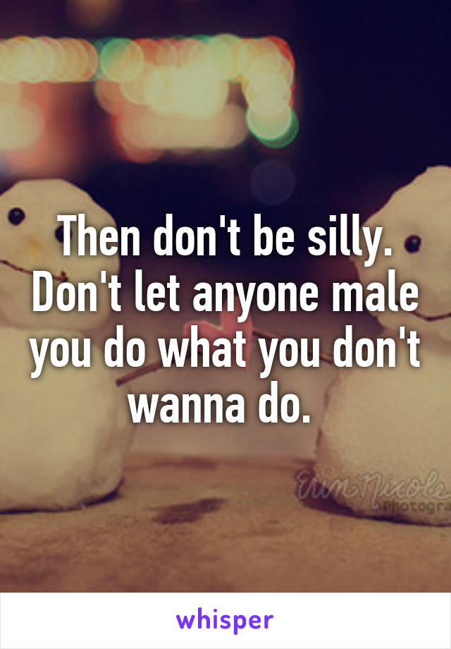Then don't be silly. Don't let anyone male you do what you don't wanna do. 