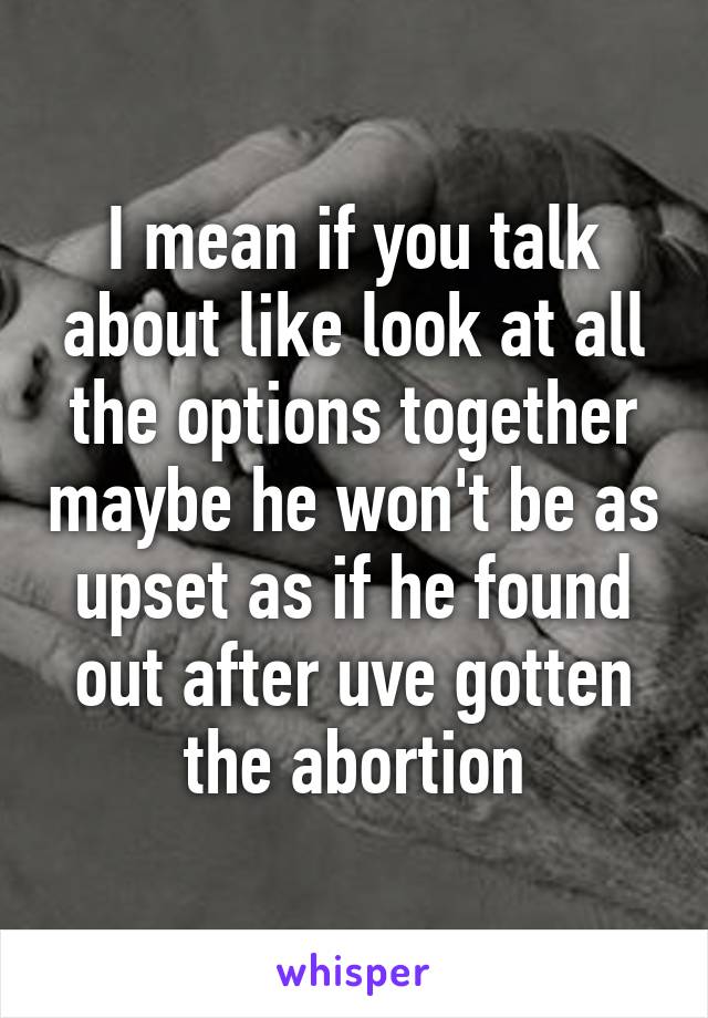 I mean if you talk about like look at all the options together maybe he won't be as upset as if he found out after uve gotten the abortion