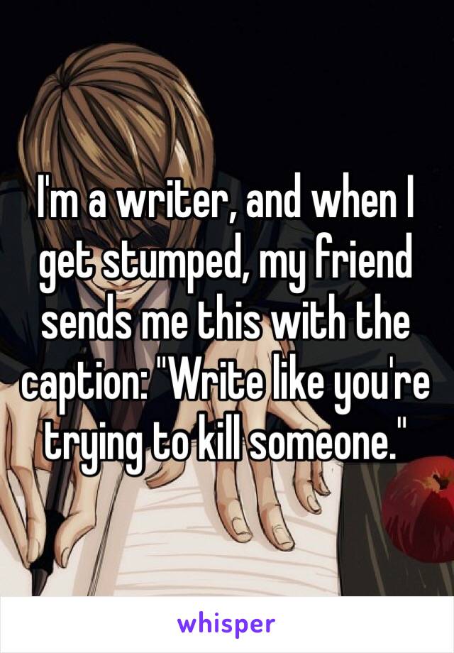 I'm a writer, and when I get stumped, my friend sends me this with the caption: "Write like you're trying to kill someone."
