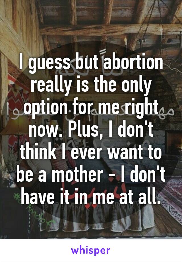 I guess but abortion really is the only option for me right now. Plus, I don't think I ever want to be a mother - I don't have it in me at all.