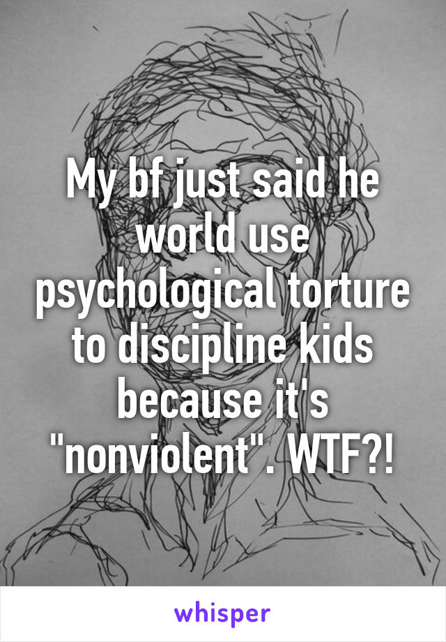 My bf just said he world use psychological torture to discipline kids because it's "nonviolent". WTF?!