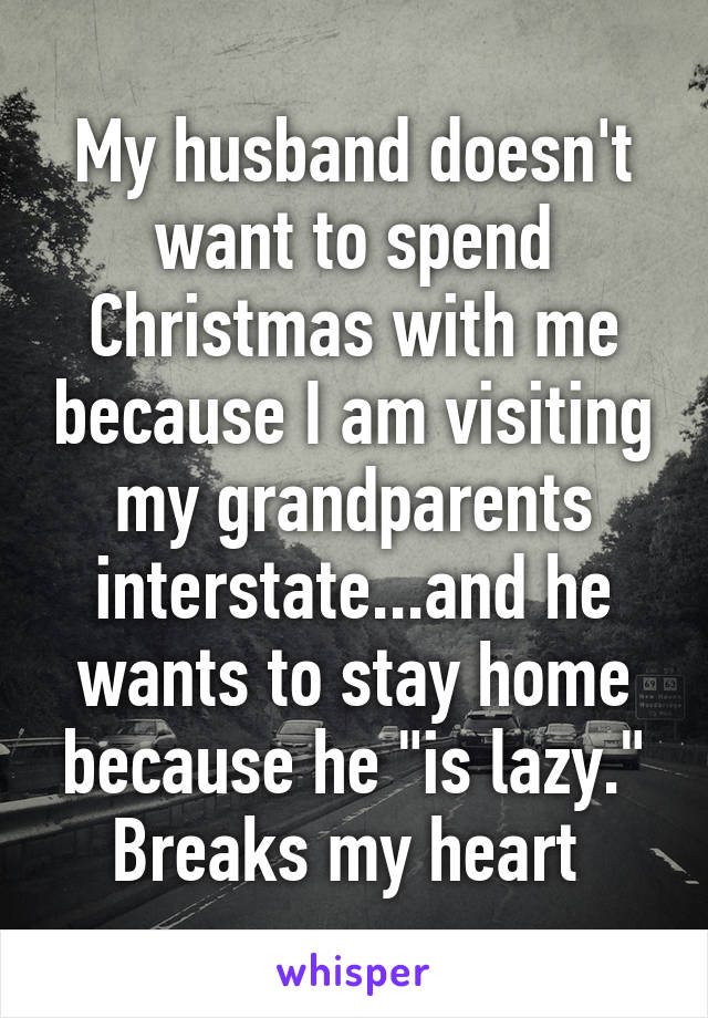 My husband doesn't want to spend Christmas with me because I am visiting my grandparents interstate...and he wants to stay home because he "is lazy." Breaks my heart 