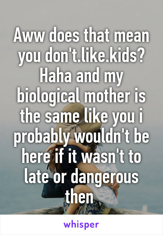 Aww does that mean you don't.like.kids? Haha and my biological mother is the same like you i probably wouldn't be here if it wasn't to late or dangerous then 