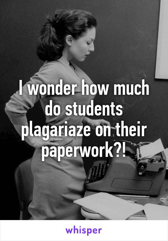 I wonder how much do students plagariaze on their paperwork?!