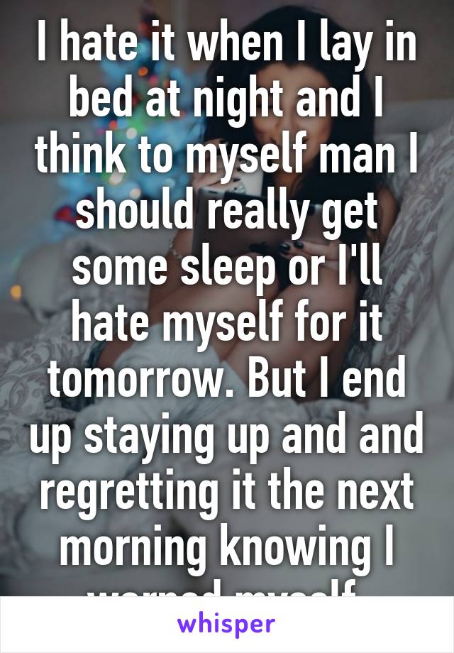 I hate it when I lay in bed at night and I think to myself man I should really get some sleep or I'll hate myself for it tomorrow. But I end up staying up and and regretting it the next morning knowing I warned myself.