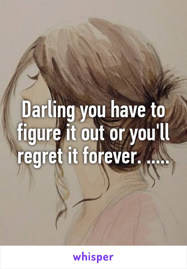 Darling you have to figure it out or you'll regret it forever. .....
