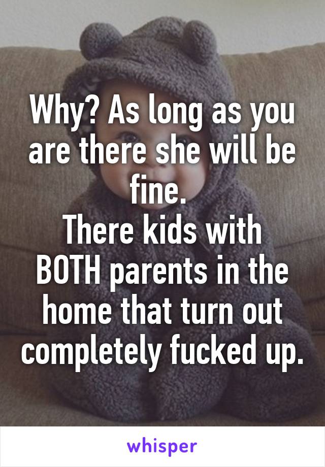 Why? As long as you are there she will be fine. 
There kids with BOTH parents in the home that turn out completely fucked up.