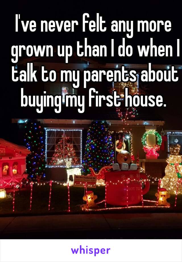 I've never felt any more grown up than I do when I talk to my parents about buying my first house. 