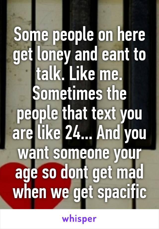 Some people on here get loney and eant to talk. Like me. Sometimes the people that text you are like 24... And you want someone your age so dont get mad when we get spacific