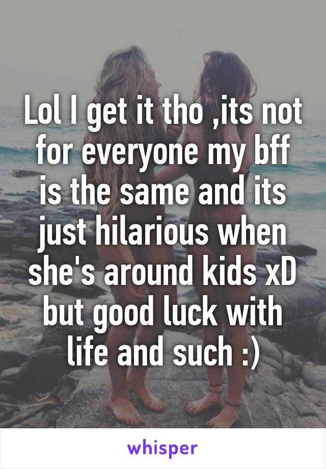 Lol I get it tho ,its not for everyone my bff is the same and its just hilarious when she's around kids xD but good luck with life and such :)