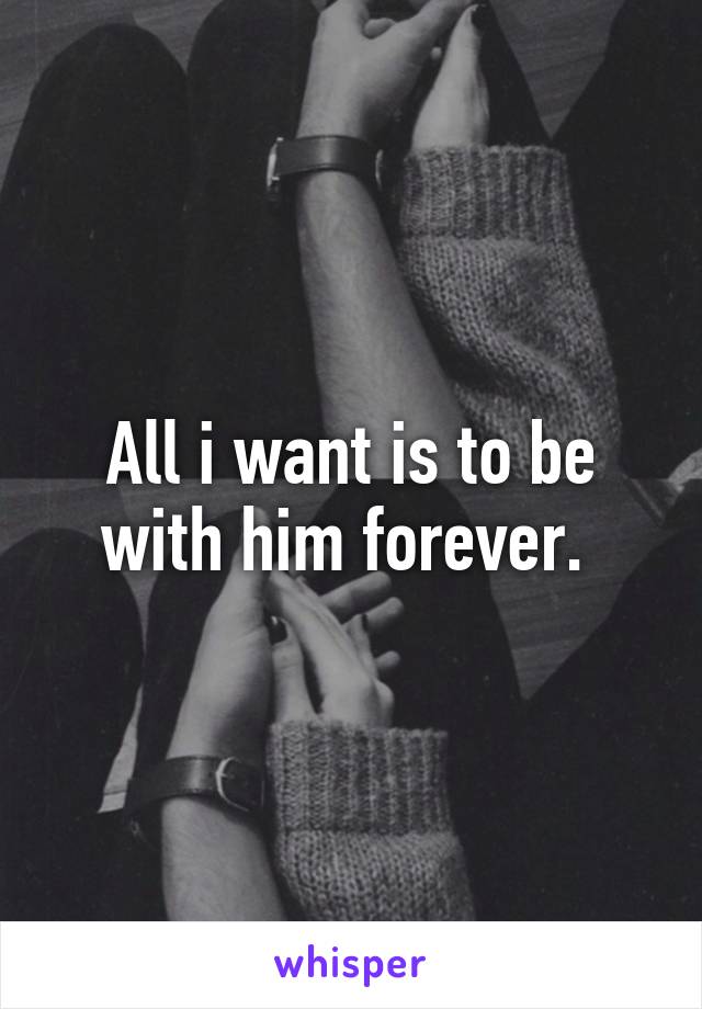 All i want is to be with him forever. 