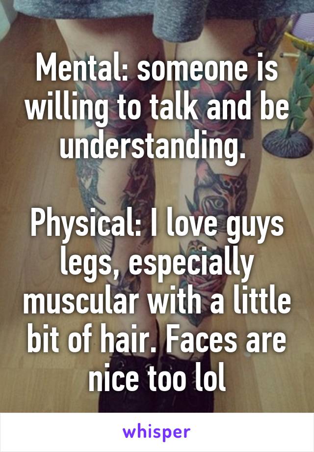 Mental: someone is willing to talk and be understanding. 

Physical: I love guys legs, especially muscular with a little bit of hair. Faces are nice too lol