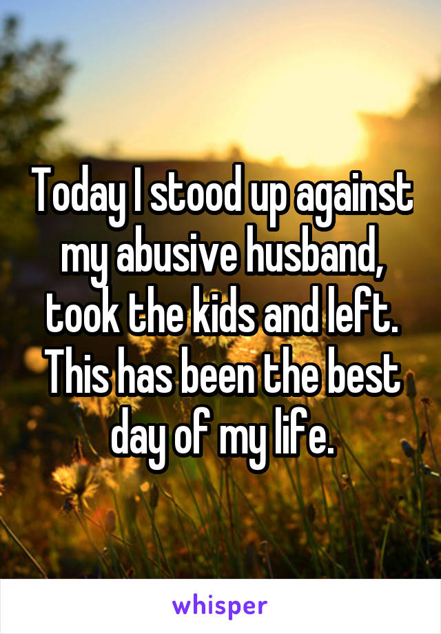 Today I stood up against my abusive husband, took the kids and left. This has been the best day of my life.