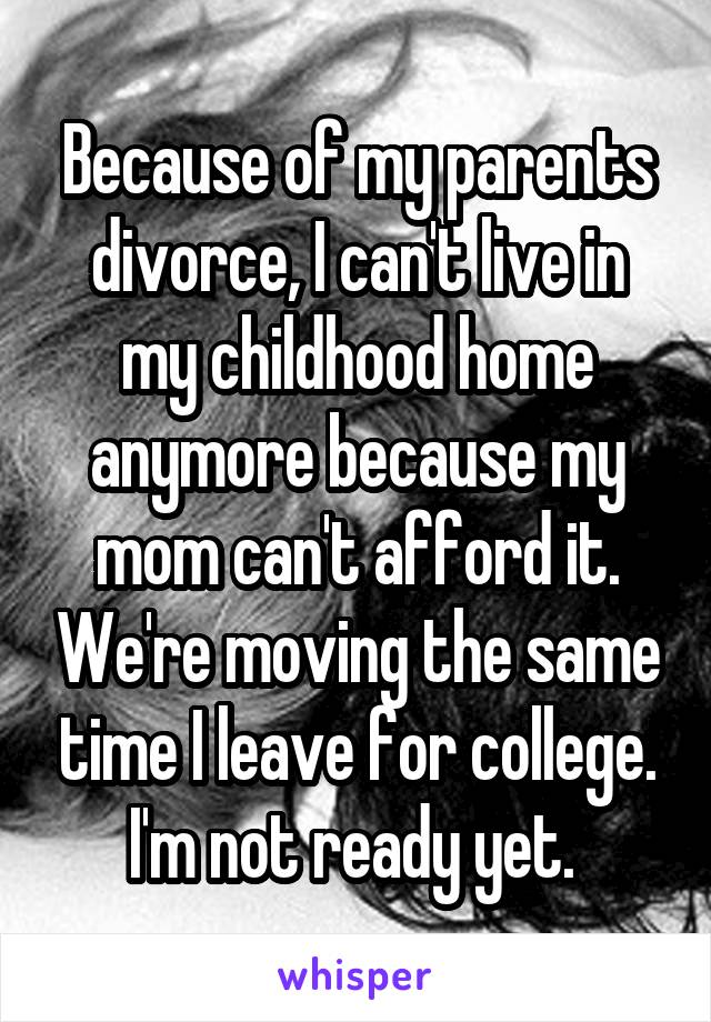 Because of my parents divorce, I can't live in my childhood home anymore because my mom can't afford it. We're moving the same time I leave for college. I'm not ready yet. 