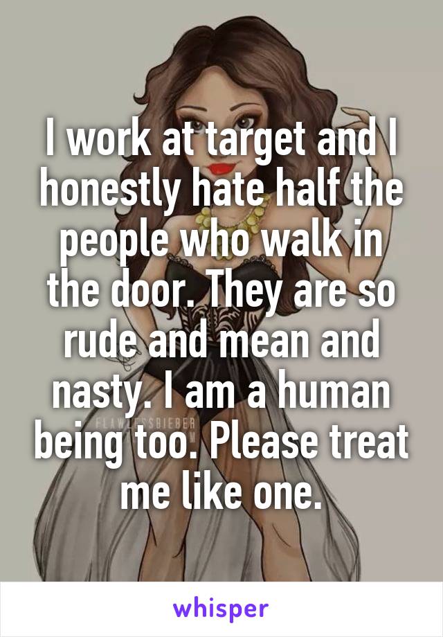 I work at target and I honestly hate half the people who walk in the door. They are so rude and mean and nasty. I am a human being too. Please treat me like one.