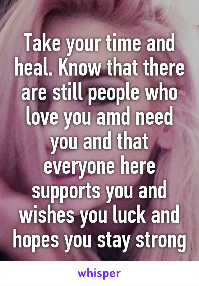 Take your time and heal. Know that there are still people who love you amd need you and that everyone here supports you and wishes you luck and hopes you stay strong