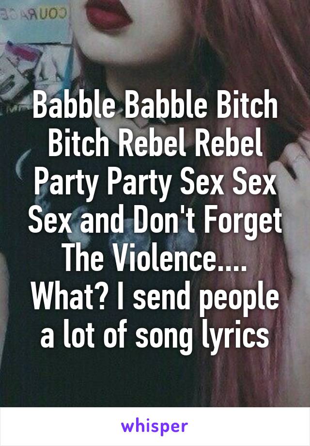 Babble Babble Bitch Bitch Rebel Rebel Party Party Sex Sex Sex and Don't Forget The Violence....
What? I send people a lot of song lyrics