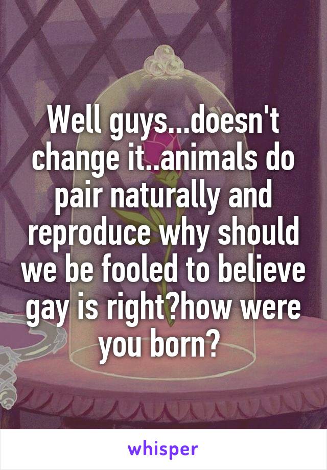Well guys...doesn't change it..animals do pair naturally and reproduce why should we be fooled to believe gay is right?how were you born? 