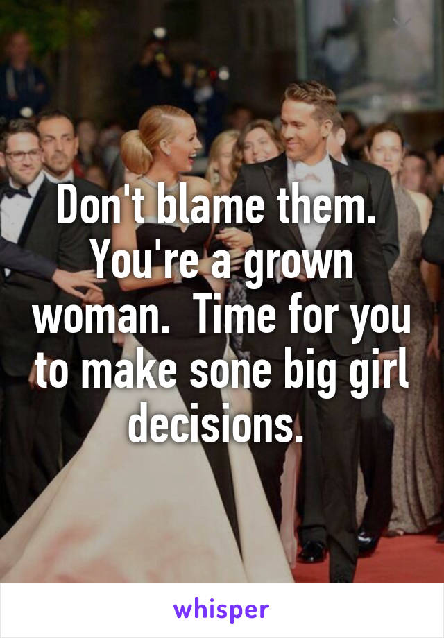 Don't blame them.  You're a grown woman.  Time for you to make sone big girl decisions. 