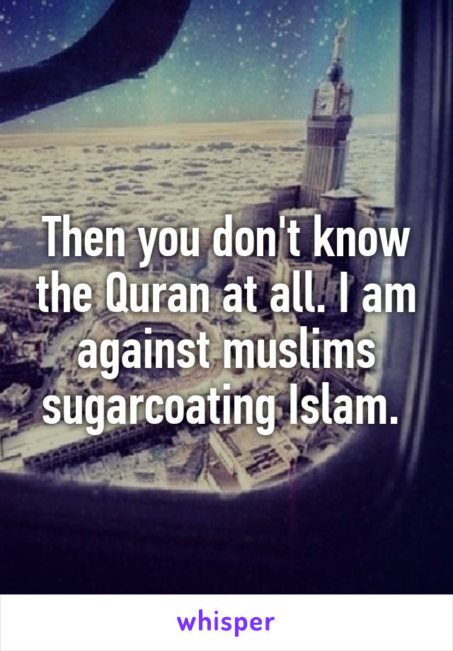 Then you don't know the Quran at all. I am against muslims sugarcoating Islam. 