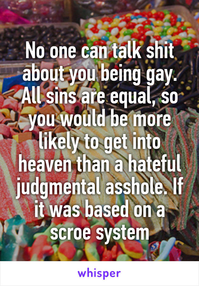 No one can talk shit about you being gay. All sins are equal, so you would be more likely to get into heaven than a hateful judgmental asshole. If it was based on a scroe system