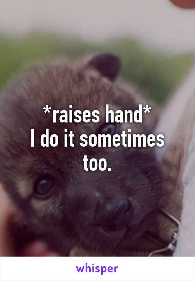 *raises hand*
I do it sometimes too.