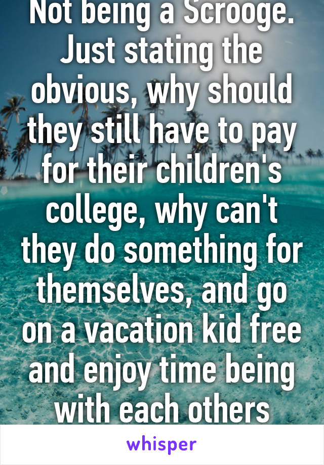 Not being a Scrooge. Just stating the obvious, why should they still have to pay for their children's college, why can't they do something for themselves, and go on a vacation kid free and enjoy time being with each others company? 