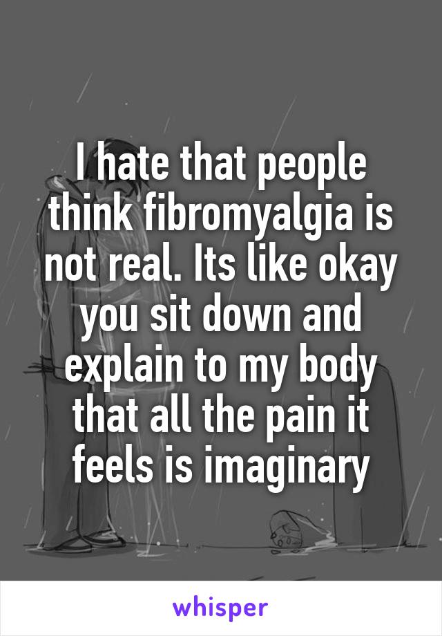 I hate that people think fibromyalgia is not real. Its like okay you sit down and explain to my body that all the pain it feels is imaginary