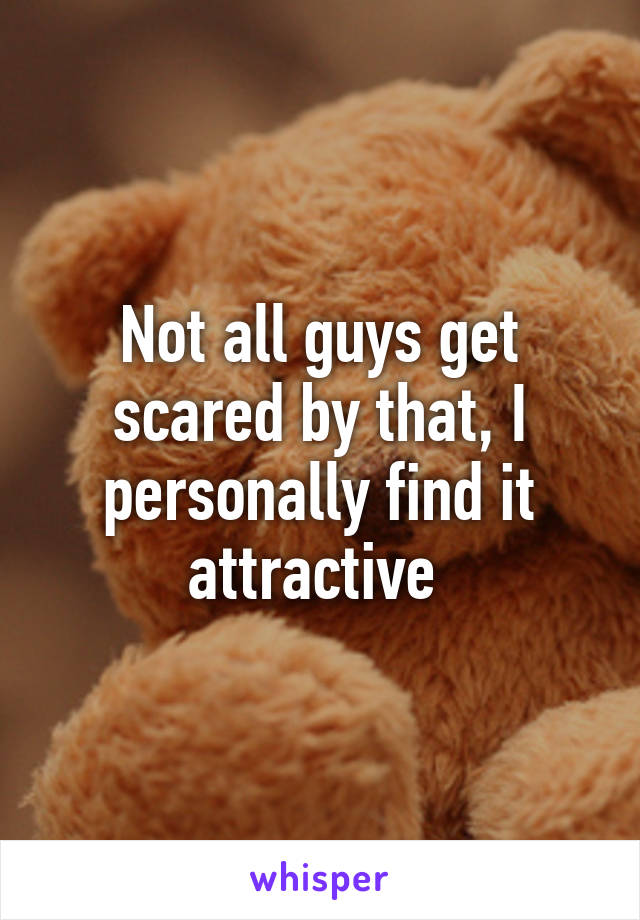 Not all guys get scared by that, I personally find it attractive 