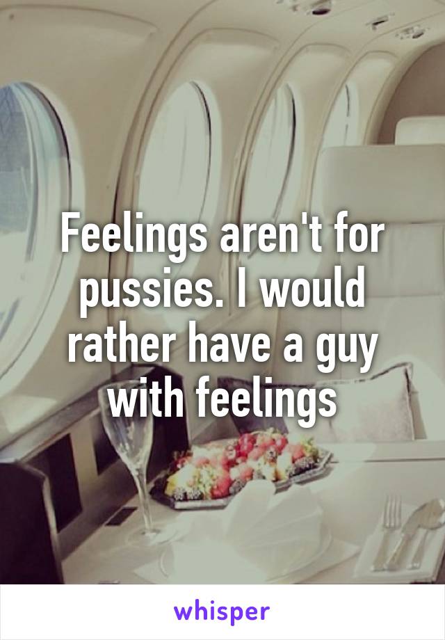 Feelings aren't for pussies. I would rather have a guy with feelings