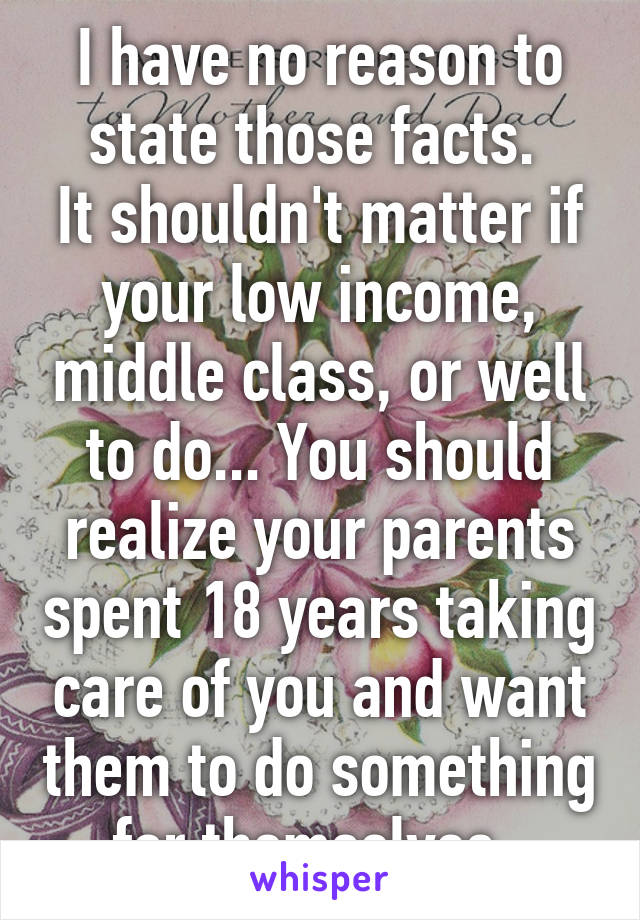 I have no reason to state those facts. 
It shouldn't matter if your low income, middle class, or well to do... You should realize your parents spent 18 years taking care of you and want them to do something for themselves. 